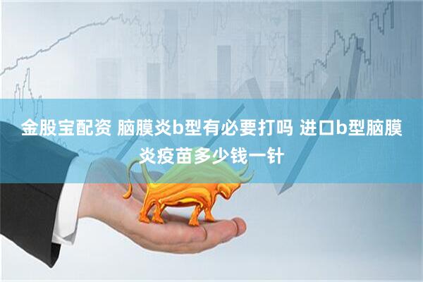 金股宝配资 脑膜炎b型有必要打吗 进口b型脑膜炎疫苗多少钱一针