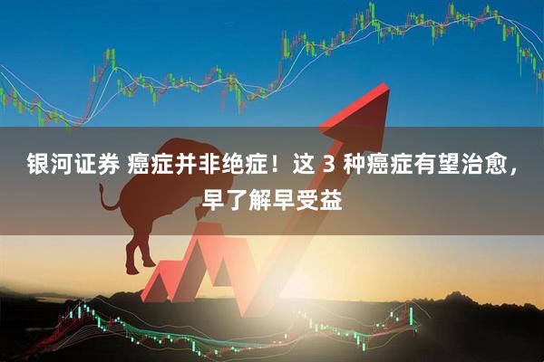 银河证券 癌症并非绝症！这 3 种癌症有望治愈，早了解早受益