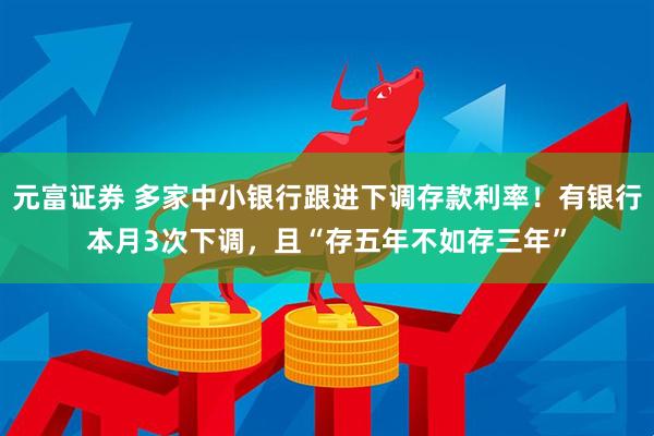 元富证券 多家中小银行跟进下调存款利率！有银行本月3次下调，且“存五年不如存三年”
