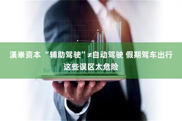 漢崋资本 “辅助驾驶”≠自动驾驶 假期驾车出行这些误区太危险