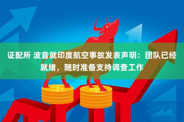 证配所 波音就印度航空事故发表声明：团队已经就绪，随时准备支持调查工作
