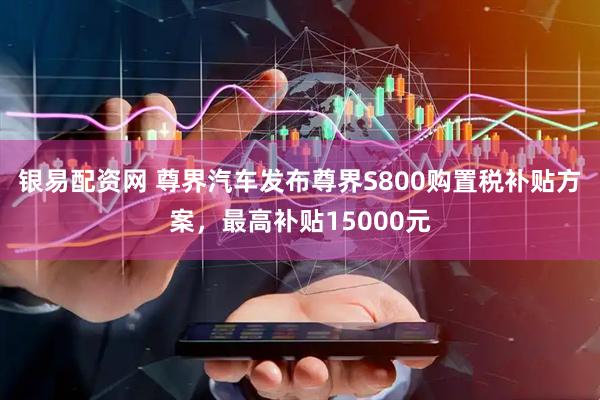 银易配资网 尊界汽车发布尊界S800购置税补贴方案，最高补贴15000元