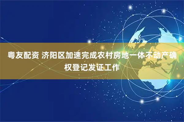 粤友配资 济阳区加速完成农村房地一体不动产确权登记发证工作