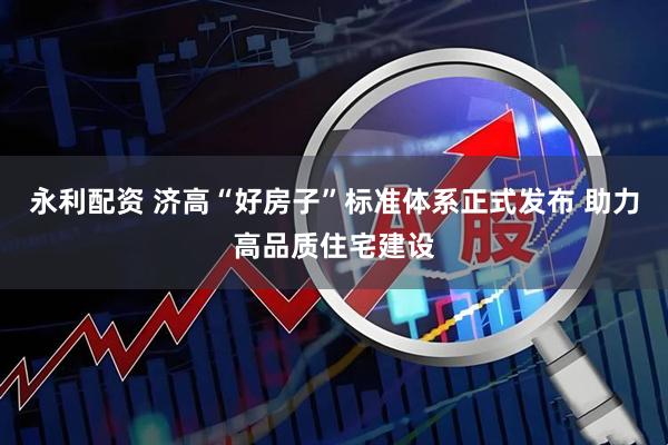 永利配资 济高“好房子”标准体系正式发布 助力高品质住宅建设