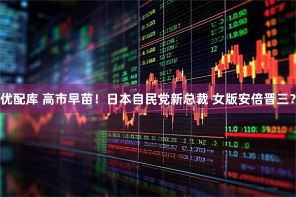 优配库 高市早苗！日本自民党新总裁 女版安倍晋三？