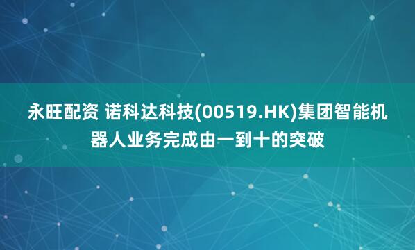 永旺配资 诺科达科技(00519.HK)集团智能机器人业务完成由一到十的突破