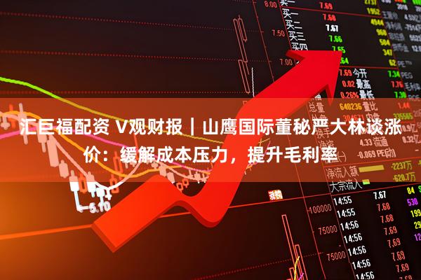 汇巨福配资 V观财报｜山鹰国际董秘严大林谈涨价：缓解成本压力，提升毛利率
