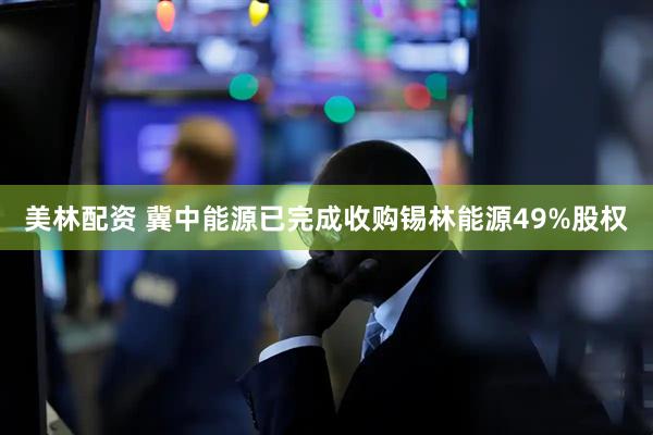 美林配资 冀中能源已完成收购锡林能源49%股权