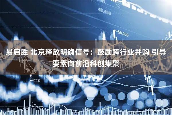 易启胜 北京释放明确信号：鼓励跨行业并购 引导要素向前沿科创集聚