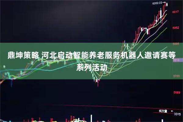 鼎坤策略 河北启动智能养老服务机器人邀请赛等系列活动