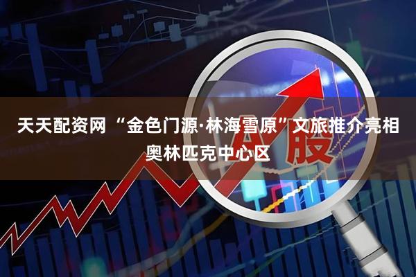 天天配资网 “金色门源·林海雪原”文旅推介亮相奥林匹克中心区