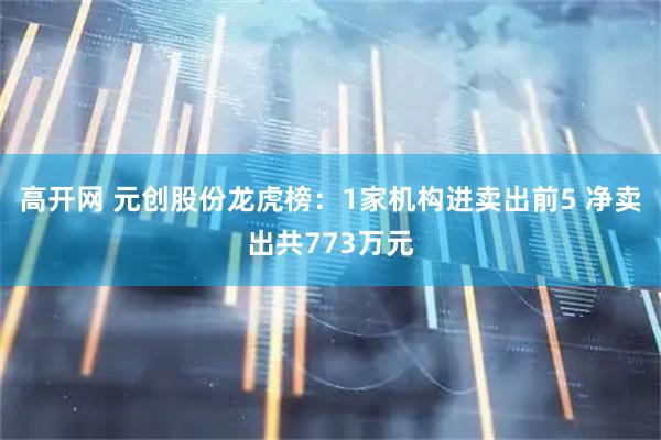 高开网 元创股份龙虎榜：1家机构进卖出前5 净卖出共773万元