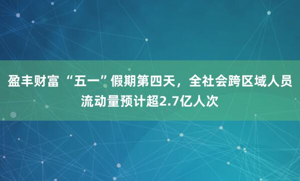 盈丰财富 “五一”假期第四天，全社会跨区域人员流动量预计超2.7亿人次
