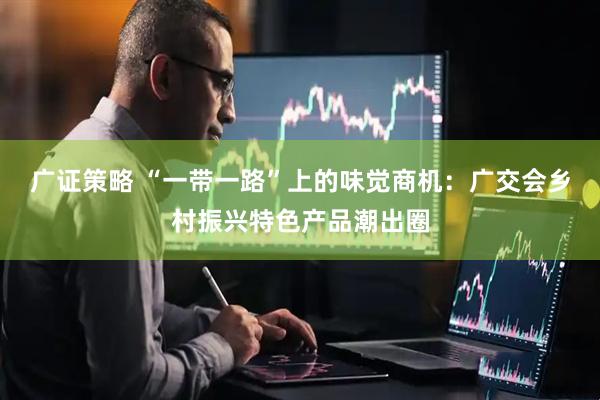 广证策略 “一带一路”上的味觉商机：广交会乡村振兴特色产品潮出圈