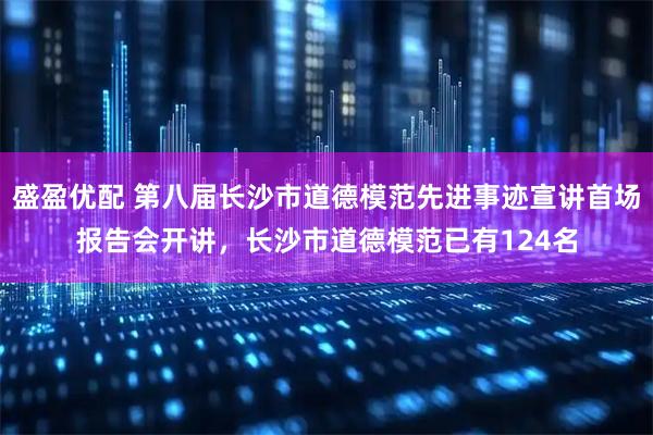 盛盈优配 第八届长沙市道德模范先进事迹宣讲首场报告会开讲，长沙市道德模范已有124名
