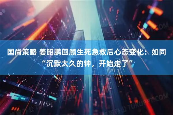 国尚策略 姜昭鹏回顾生死急救后心态变化：如同“沉默太久的钟，开始走了”