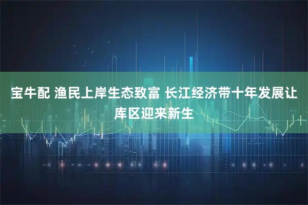 宝牛配 渔民上岸生态致富 长江经济带十年发展让库区迎来新生