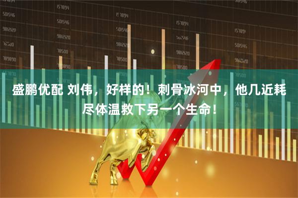 盛鹏优配 刘伟，好样的！刺骨冰河中，他几近耗尽体温救下另一个生命！