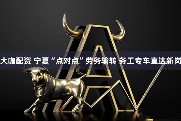 大咖配资 宁夏“点对点”劳务输转 务工专车直达新岗