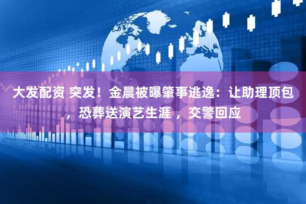 大发配资 突发！金晨被曝肇事逃逸：让助理顶包，恐葬送演艺生涯 ，交警回应