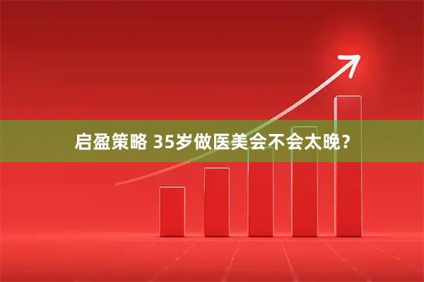 启盈策略 35岁做医美会不会太晚？