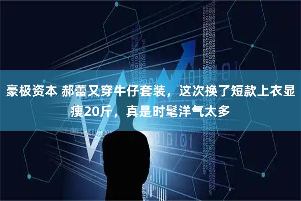 豪极资本 郝蕾又穿牛仔套装，这次换了短款上衣显瘦20斤，真是时髦洋气太多