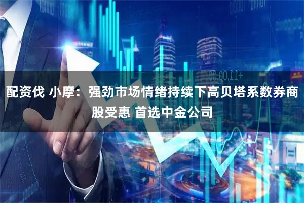 配资伐 小摩：强劲市场情绪持续下高贝塔系数券商股受惠 首选中金公司