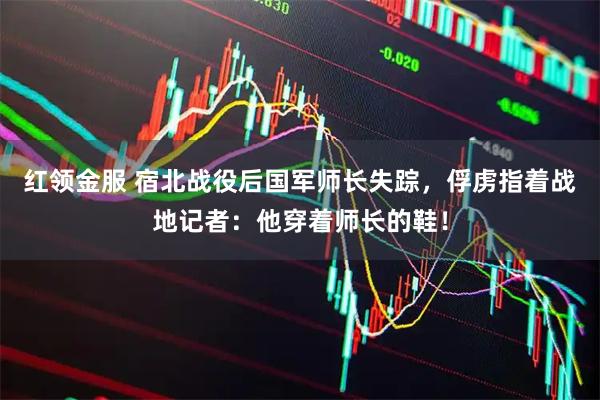 红领金服 宿北战役后国军师长失踪，俘虏指着战地记者：他穿着师长的鞋！
