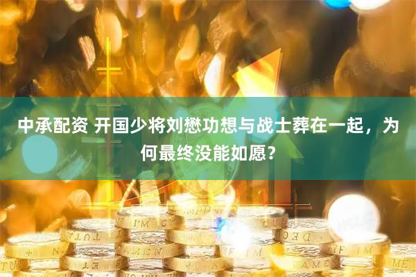 中承配资 开国少将刘懋功想与战士葬在一起，为何最终没能如愿？