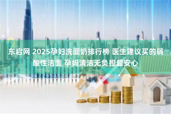 东启网 2025孕妇洗面奶排行榜 医生建议买的弱酸性洁面 孕妈清洁无负担超安心