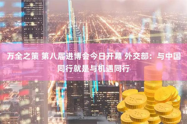 万全之策 第八届进博会今日开幕 外交部：与中国同行就是与机遇同行