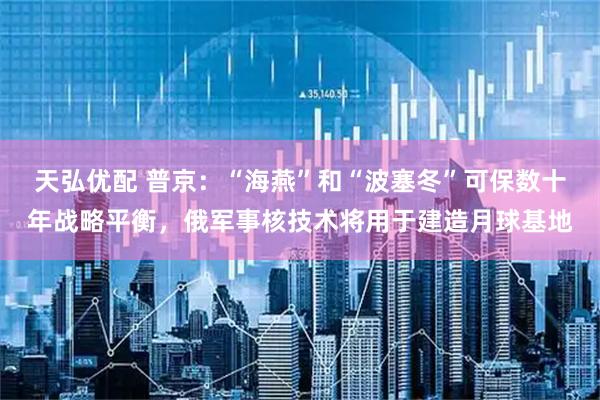 天弘优配 普京：“海燕”和“波塞冬”可保数十年战略平衡，俄军事核技术将用于建造月球基地