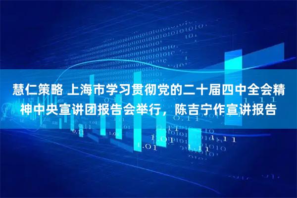 慧仁策略 上海市学习贯彻党的二十届四中全会精神中央宣讲团报告会举行，陈吉宁作宣讲报告