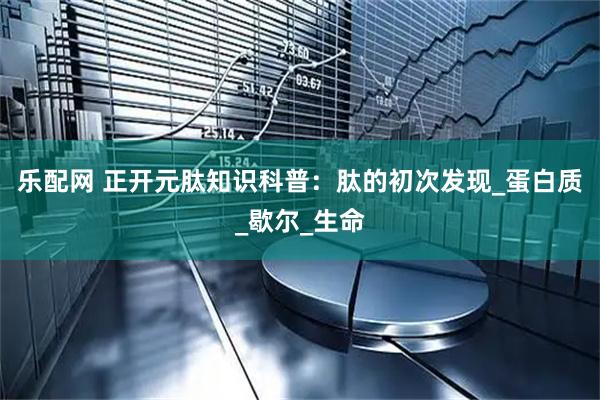 乐配网 正开元肽知识科普：肽的初次发现_蛋白质_歇尔_生命