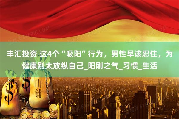 丰汇投资 这4个“吸阳”行为，男性早该忍住，为健康别太放纵自己_阳刚之气_习惯_生活