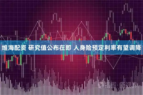 维海配资 研究值公布在即 人身险预定利率有望调降